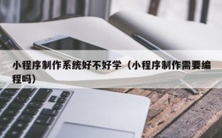 上杭小程序制作系统好不好学（小程序制作需要编程吗）