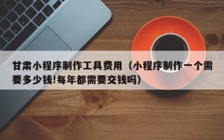 上杭甘肃小程序制作工具费用（小程序制作一个需要多少钱!每年都需要交钱吗）
