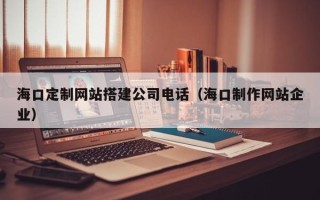 上杭海口定制网站搭建公司电话（海口制作网站企业）