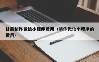 上杭甘肃制作微信小程序费用（制作微信小程序的费用）