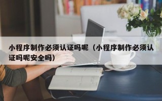 上杭小程序制作必须认证吗呢（小程序制作必须认证吗呢安全吗）