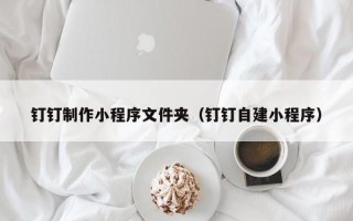 上杭钉钉制作小程序文件夹（钉钉自建小程序）