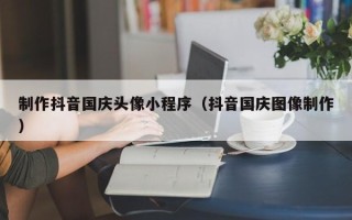 上杭制作抖音国庆头像小程序（抖音国庆图像制作）