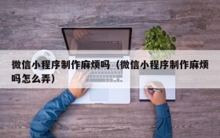 上杭微信小程序制作麻烦吗（微信小程序制作麻烦吗怎么弄）
