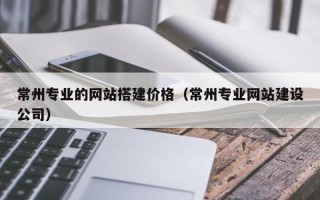 上杭常州专业的网站搭建价格（常州专业网站建设公司）