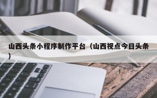 上杭山西头条小程序制作平台（山西视点今日头条）